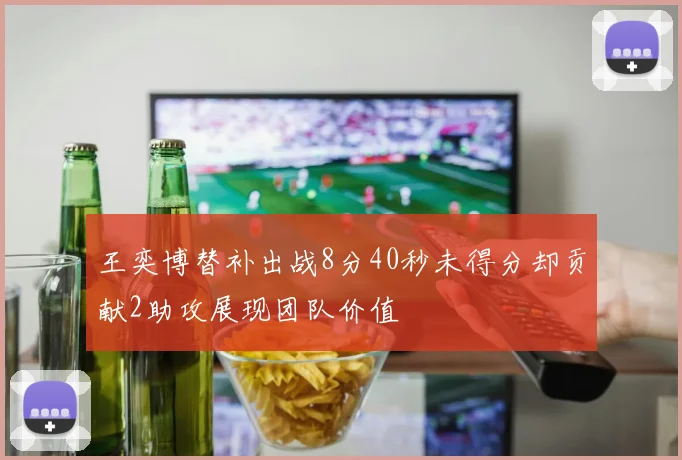 王奕博替补出战8分40秒未得分却贡献2助攻展现团队价值