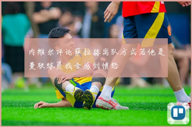 内维尔评论萨拉赫离队方式若他是曼联球员我会感到愤怒