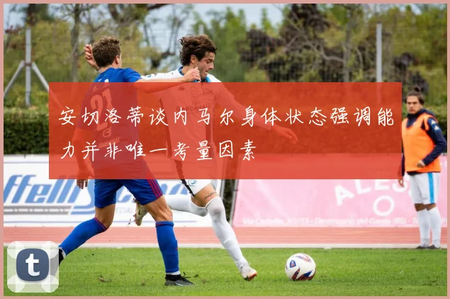 安切洛蒂谈内马尔身体状态强调能力并非唯一考量因素
