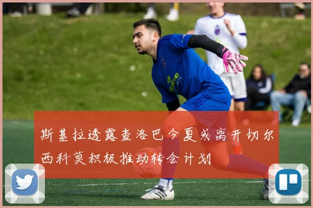 斯基拉透露查洛巴今夏或离开切尔西科莫积极推动转会计划