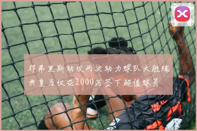 邓弗里斯助攻两次助力球队大胜瑞典皇马仅花2000万签下超值球员
