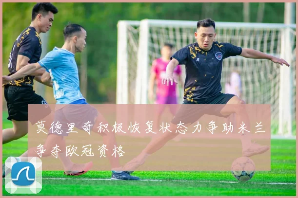 莫德里奇积极恢复状态力争助米兰争夺欧冠资格
