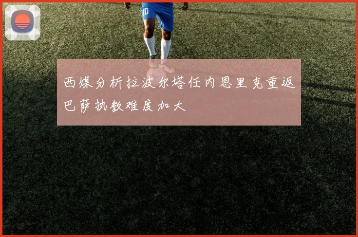 西媒分析拉波尔塔任内恩里克重返巴萨执教难度加大