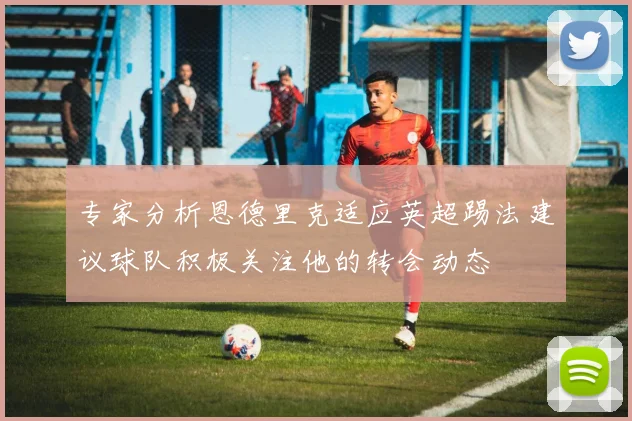 专家分析恩德里克适应英超踢法建议球队积极关注他的转会动态