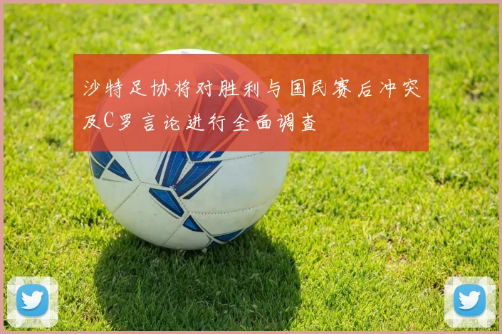 沙特足协将对胜利与国民赛后冲突及C罗言论进行全面调查
