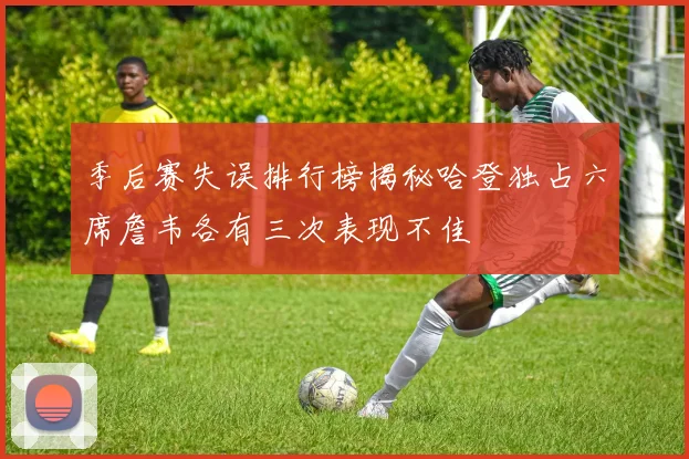 季后赛失误排行榜揭秘哈登独占六席詹韦各有三次表现不佳
