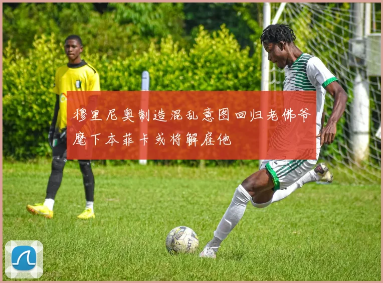 穆里尼奥制造混乱意图回归老佛爷麾下本菲卡或将解雇他
