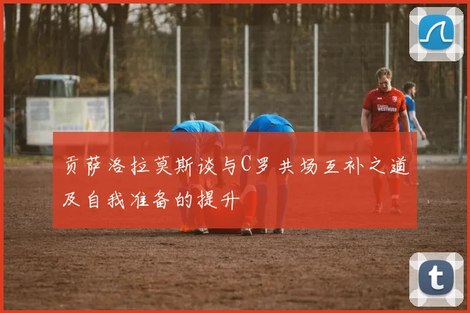 贡萨洛拉莫斯谈与C罗共场互补之道及自我准备的提升