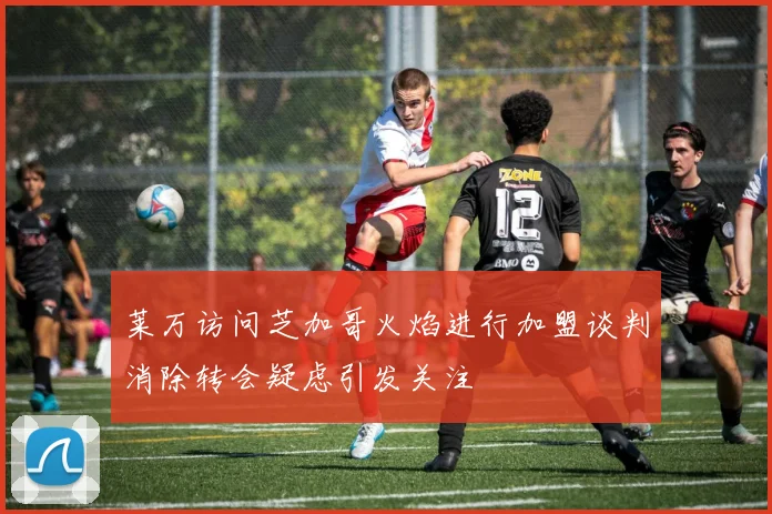 莱万访问芝加哥火焰进行加盟谈判消除转会疑虑引发关注