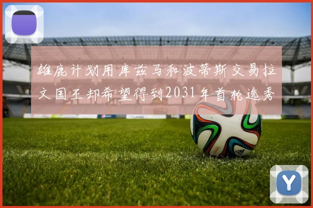 雄鹿计划用库兹马和波蒂斯交易拉文国王却希望得到2031年首轮选秀权