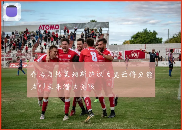乔治与格莱姆斯热议马克西得分能力VJ未来潜力无限