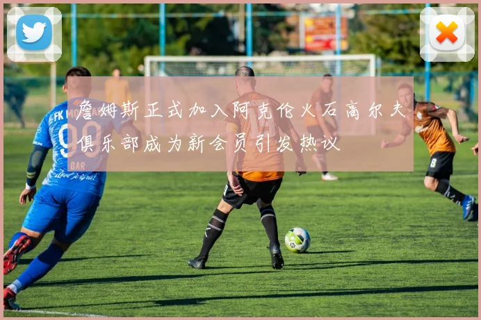 詹姆斯正式加入阿克伦火石高尔夫俱乐部成为新会员引发热议