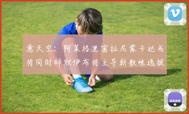 意天空：阿莱格里富拉尼蒙卡达或将同时辞职伊布将主导新教练选拔工作