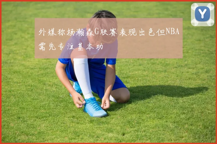 外媒称杨瀚森G联赛表现出色但NBA需先专注基本功