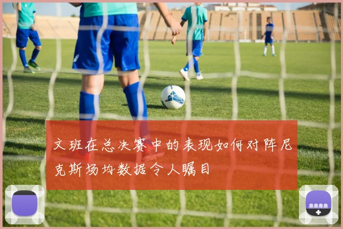 文班在总决赛中的表现如何对阵尼克斯场均数据令人瞩目